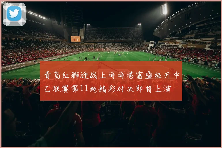 青岛红狮迎战上海海港富盛经开中乙联赛第11轮精彩对决即将上演