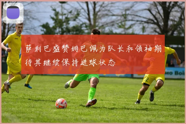 萨利巴盛赞姆巴佩为队长和领袖期待其继续保持进球状态