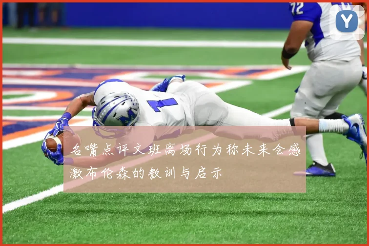 名嘴点评文班离场行为称未来会感激布伦森的教训与启示