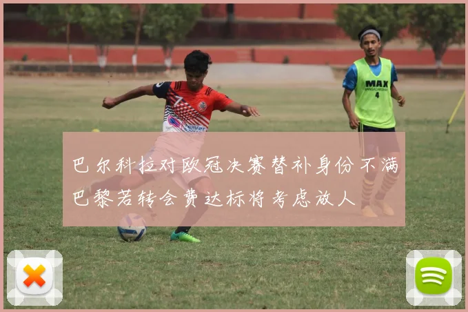 巴尔科拉对欧冠决赛替补身份不满巴黎若转会费达标将考虑放人