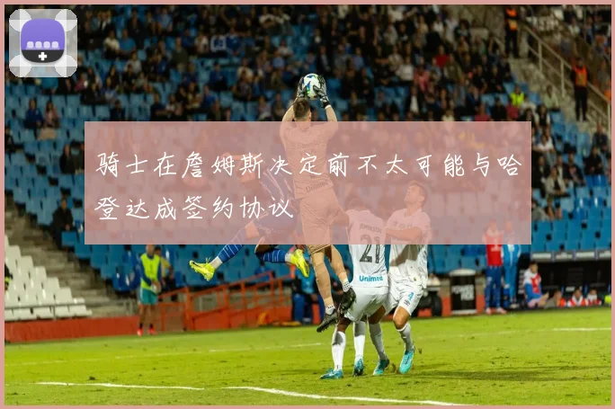 骑士在詹姆斯决定前不太可能与哈登达成签约协议