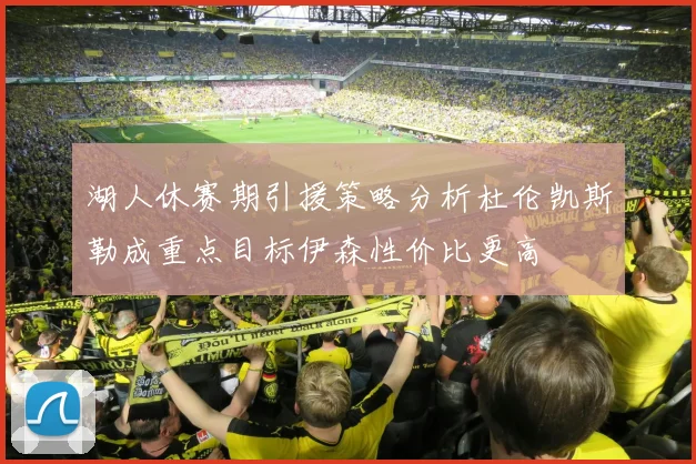 湖人休赛期引援策略分析杜伦凯斯勒成重点目标伊森性价比更高