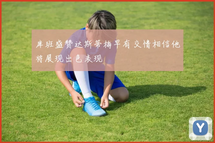 库班盛赞达斯蒂梅早有交情相信他将展现出色表现