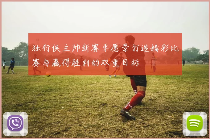 独行侠主帅新赛季愿景打造精彩比赛与赢得胜利的双重目标