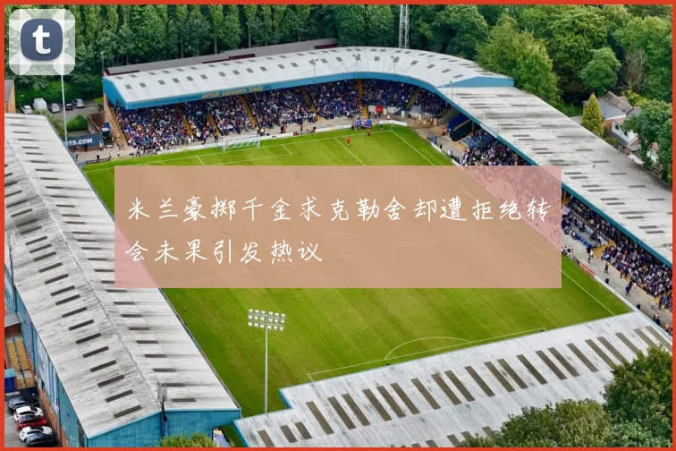 米兰豪掷千金求克勒舍却遭拒绝转会未果引发热议